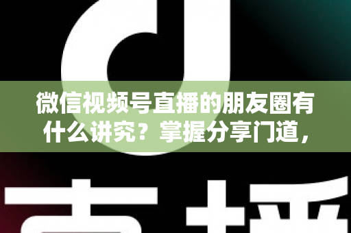微信视频号直播的朋友圈有什么讲究?掌握分享门道,让直播间人气与转化双提升 微信视频号直播的朋友圈有什么讲究?掌握分享门道,让直播间人气与转化双提升