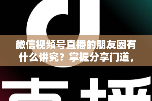 微信视频号直播的朋友圈有什么讲究?掌握分享门道,让直播间人气与转化双提升 微信视频号直播的朋友圈有什么讲究?掌握分享门道,让直播间人气与转化双提升