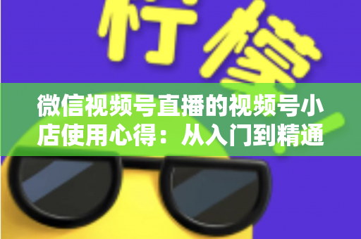 微信视频号直播的视频号小店使用心得：从入门到精通的实战全攻略与经验分享