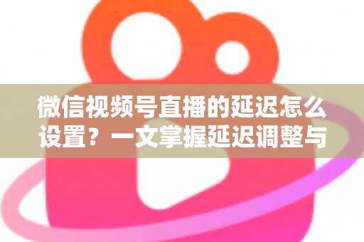 微信视频号直播的延迟怎么设置？一文掌握延迟调整与直播优化全攻略