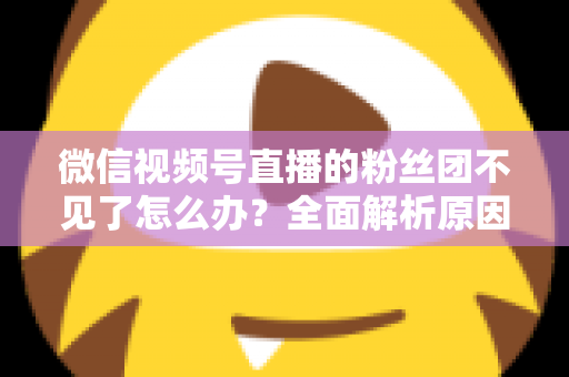 微信视频号直播的粉丝团不见了怎么办?全面解析原因与实用恢复指南 微信视频号直播的粉丝团不见了怎么办?全面解析原因与实用恢复指南