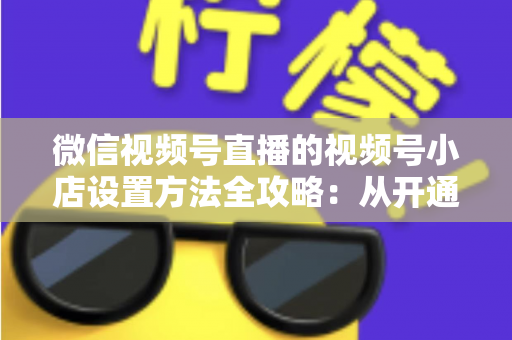 微信视频号直播的视频号小店设置方法全攻略:从开通到挂货一键打通高转化带货路径 微信视频号直播的视频号小店设置方法全攻略:从开通到挂货一键打通高转化带货路径