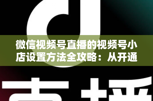 微信视频号直播的视频号小店设置方法全攻略:从开通到挂货一键打通高转化带货路径 微信视频号直播的视频号小店设置方法全攻略:从开通到挂货一键打通高转化带货路径