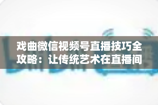 戏曲微信视频号直播技巧全攻略:让传统艺术在直播间焕发新生的实用指南 戏曲微信视频号直播技巧全攻略:让传统艺术在直播间焕发新生的实用指南
