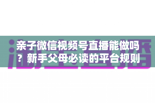 亲子微信视频号直播能做吗？新手父母必读的平台规则、选题方向与变现全攻略
