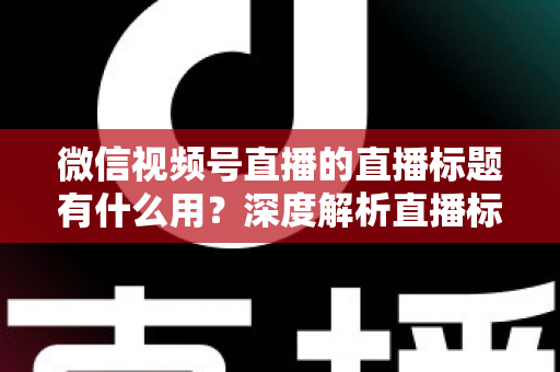 微信视频号直播的直播标题有什么用?深度解析直播标题背后的流量密码与营销价值 微信视频号直播的直播标题有什么用?深度解析直播标题背后的流量密码与营销价值
