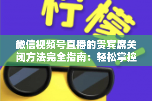 微信视频号直播的贵宾席关闭方法完全指南:轻松掌控直播间布局与互动体验 微信视频号直播的贵宾席关闭方法完全指南:轻松掌控直播间布局与互动体验