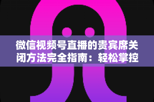 微信视频号直播的贵宾席关闭方法完全指南:轻松掌控直播间布局与互动体验 微信视频号直播的贵宾席关闭方法完全指南:轻松掌控直播间布局与互动体验