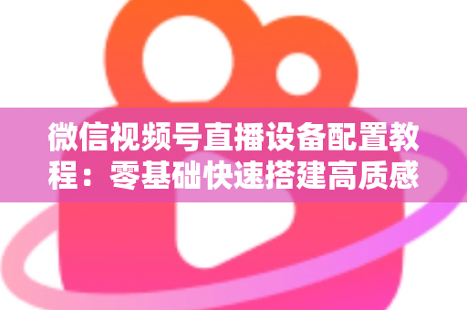 微信视频号直播设备配置教程：零基础快速搭建高质感直播间的完整装备指南