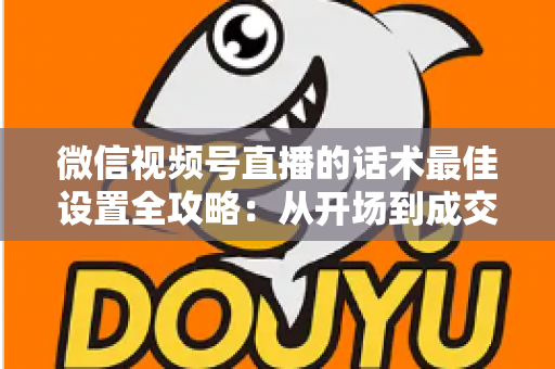 微信视频号直播的话术最佳设置全攻略:从开场到成交的高转化话术指南 微信视频号直播的话术最佳设置全攻略:从开场到成交的高转化话术指南
