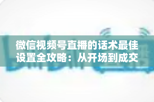微信视频号直播的话术最佳设置全攻略:从开场到成交的高转化话术指南 微信视频号直播的话术最佳设置全攻略:从开场到成交的高转化话术指南
