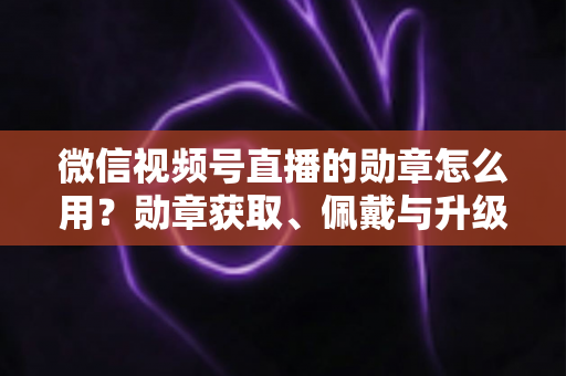 微信视频号直播的勋章怎么用？勋章获取、佩戴与升级玩法一站式全攻略