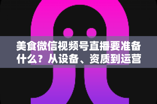 美食微信视频号直播要准备什么?从设备、资质到运营的全流程准备清单深度解析 美食微信视频号直播要准备什么?从设备、资质到运营的全流程准备清单深度解析