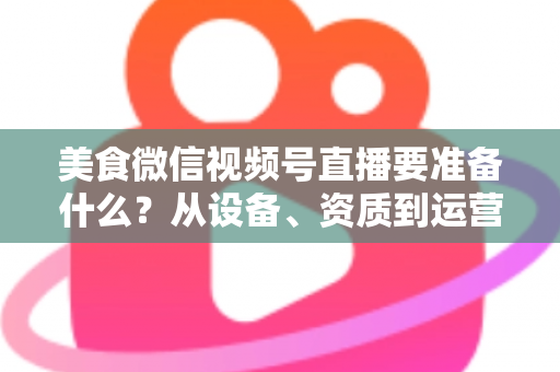 美食微信视频号直播要准备什么?从设备、资质到运营的全流程准备清单深度解析 美食微信视频号直播要准备什么?从设备、资质到运营的全流程准备清单深度解析
