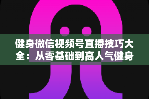 健身微信视频号直播技巧大全:从零基础到高人气健身直播间的实战指南 健身微信视频号直播技巧大全:从零基础到高人气健身直播间的实战指南