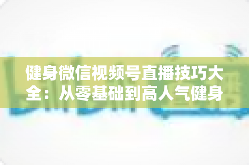 健身微信视频号直播技巧大全:从零基础到高人气健身直播间的实战指南 健身微信视频号直播技巧大全:从零基础到高人气健身直播间的实战指南