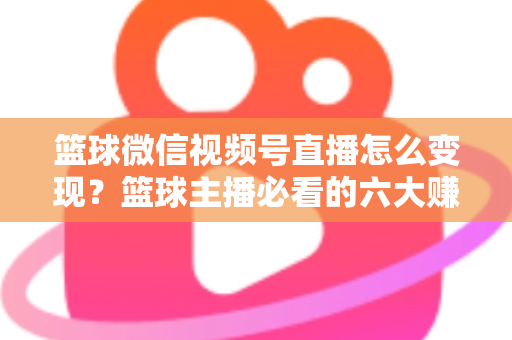 篮球微信视频号直播怎么变现？篮球主播必看的六大赚钱途径与实操指南
