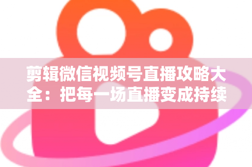 剪辑微信视频号直播攻略大全：把每一场直播变成持续涨粉的爆款素材库