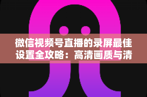 微信视频号直播的录屏最佳设置全攻略:高清画质与清晰声音一步到位 微信视频号直播的录屏最佳设置全攻略:高清画质与清晰声音一步到位