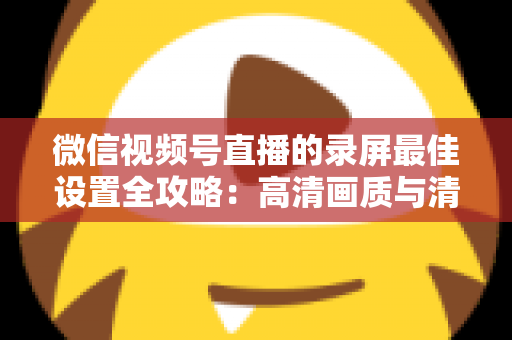 微信视频号直播的录屏最佳设置全攻略:高清画质与清晰声音一步到位 微信视频号直播的录屏最佳设置全攻略:高清画质与清晰声音一步到位