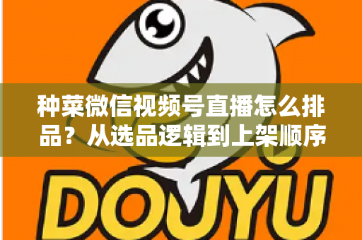 种菜微信视频号直播怎么排品？从选品逻辑到上架顺序的完整实操指南