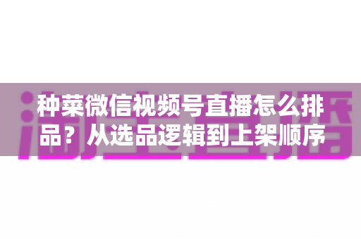 种菜微信视频号直播怎么排品？从选品逻辑到上架顺序的完整实操指南