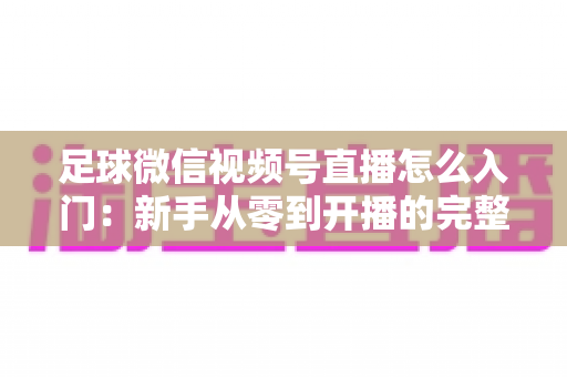 足球微信视频号直播怎么入门：新手从零到开播的完整实战指南