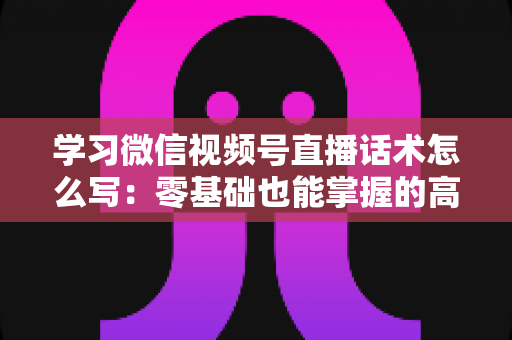 学习微信视频号直播话术怎么写：零基础也能掌握的高转化直播话术实战指南