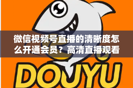微信视频号直播的清晰度怎么开通会员？高清直播观看与会员开通全攻略