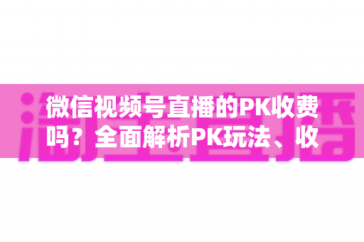 微信视频号直播的PK收费吗？全面解析PK玩法、收费机制与主播收益分成