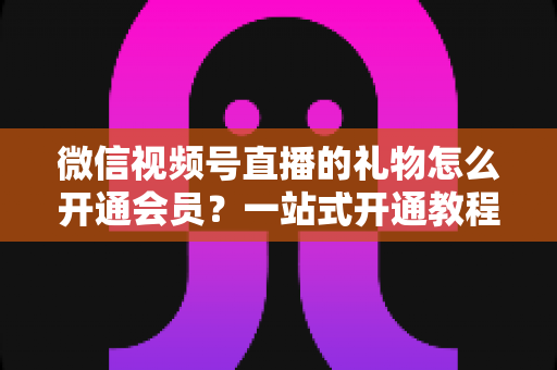 微信视频号直播的礼物怎么开通会员？一站式开通教程与收益规则全解析