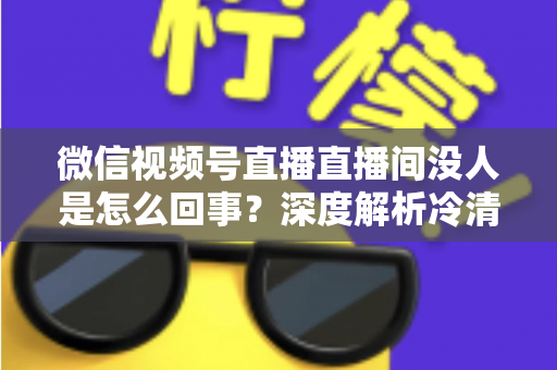 微信视频号直播直播间没人是怎么回事？深度解析冷清直播间的背后原因与高效引流实战指南