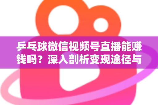 乒乓球微信视频号直播能赚钱吗？深入剖析变现途径与实操指南