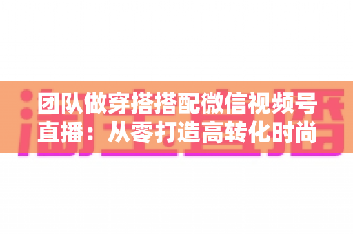 团队做穿搭搭配微信视频号直播：从零打造高转化时尚直播间的全流程实战指南