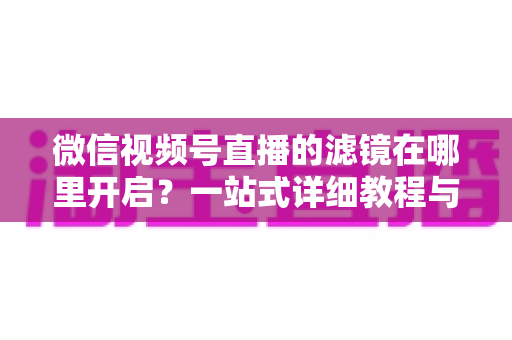 微信视频号直播的滤镜在哪里开启?一站式详细教程与实用技巧全解析 微信视频号直播的滤镜在哪里开启?一站式详细教程与实用技巧全解析