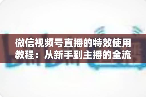 微信视频号直播的特效使用教程:从新手到主播的全流程实战指南(含避坑要点与常见问题解答) 微信视频号直播的特效使用教程:从新手到主播的全流程实战指南(含避坑要点与常见问题解答)