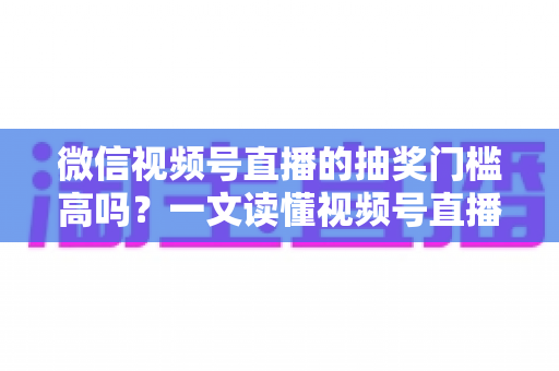 微信视频号直播的抽奖门槛高吗？一文读懂视频号直播抽奖条件、规则与实用技巧