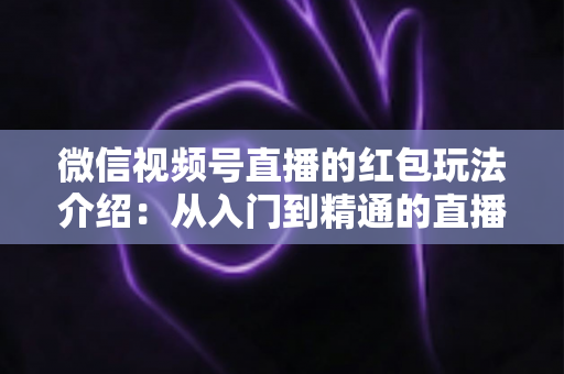 微信视频号直播的红包玩法介绍:从入门到精通的直播间互动涨粉实战指南 微信视频号直播的红包玩法介绍:从入门到精通的直播间互动涨粉实战指南