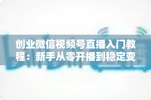 创业微信视频号直播入门教程:新手从零开播到稳定变现的完整指南 创业微信视频号直播入门教程:新手从零开播到稳定变现的完整指南
