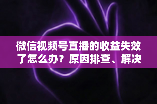 微信视频号直播的收益失效了怎么办?原因排查、解决步骤与预防指南全解析 微信视频号直播的收益失效了怎么办?原因排查、解决步骤与预防指南全解析