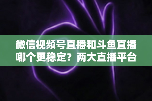 微信视频号直播和斗鱼直播哪个更稳定?两大直播平台稳定性全维度深度对比与主播选择指南 微信视频号直播和斗鱼直播哪个更稳定?两大直播平台稳定性全维度深度对比与主播选择指南