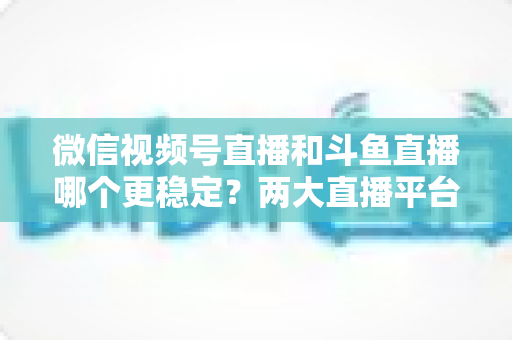 微信视频号直播和斗鱼直播哪个更稳定?两大直播平台稳定性全维度深度对比与主播选择指南 微信视频号直播和斗鱼直播哪个更稳定?两大直播平台稳定性全维度深度对比与主播选择指南