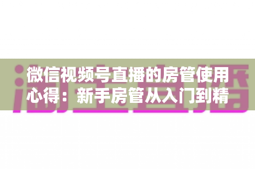 微信视频号直播的房管使用心得:新手房管从入门到精通的实战指南 微信视频号直播的房管使用心得:新手房管从入门到精通的实战指南