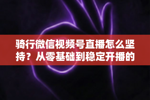 骑行微信视频号直播怎么坚持?从零基础到稳定开播的全方位实战指南 骑行微信视频号直播怎么坚持?从零基础到稳定开播的全方位实战指南
