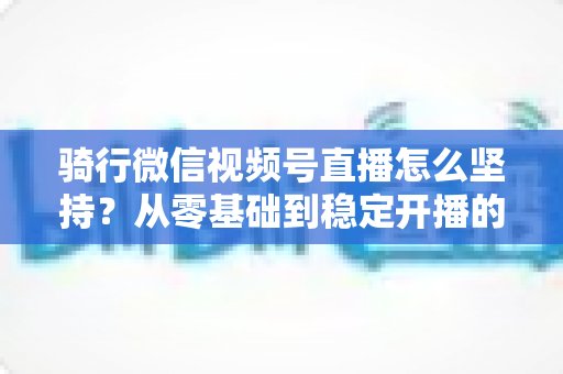 骑行微信视频号直播怎么坚持?从零基础到稳定开播的全方位实战指南 骑行微信视频号直播怎么坚持?从零基础到稳定开播的全方位实战指南
