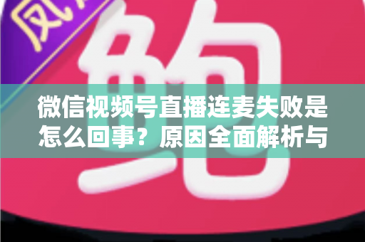 微信视频号直播连麦失败是怎么回事?原因全面解析与高效解决指南 微信视频号直播连麦失败是怎么回事?原因全面解析与高效解决指南