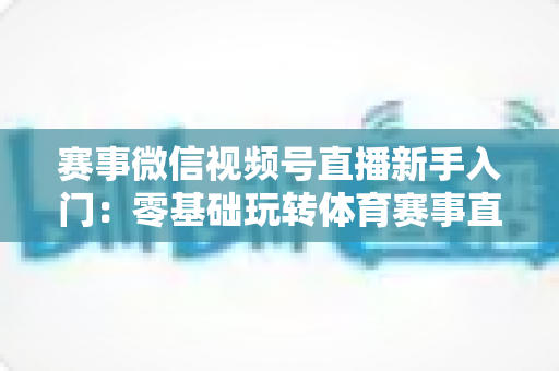 赛事微信视频号直播新手入门：零基础玩转体育赛事直播的完整实战指南