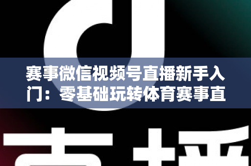 赛事微信视频号直播新手入门：零基础玩转体育赛事直播的完整实战指南