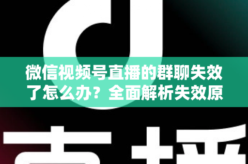 微信视频号直播的群聊失效了怎么办?全面解析失效原因与实用解决指南 微信视频号直播的群聊失效了怎么办?全面解析失效原因与实用解决指南