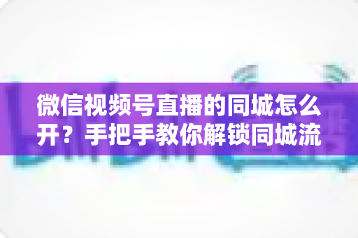 微信视频号直播的同城怎么开？手把手教你解锁同城流量入口的完整运营指南